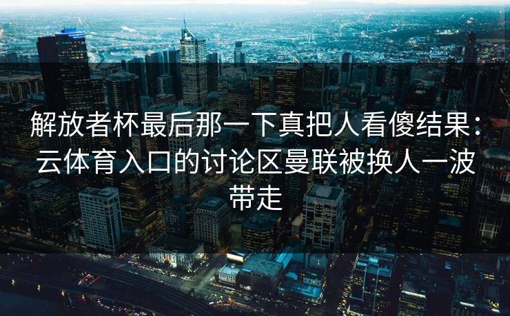 解放者杯最后那一下真把人看傻结果：云体育入口的讨论区曼联被换人一波带走