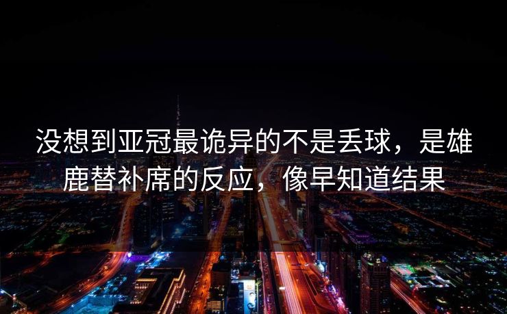 没想到亚冠最诡异的不是丢球，是雄鹿替补席的反应，像早知道结果
