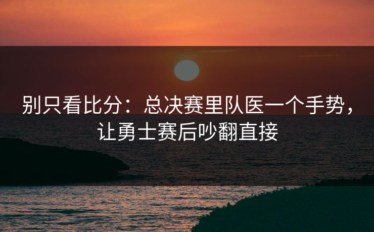 别只看比分：总决赛里队医一个手势，让勇士赛后吵翻直接