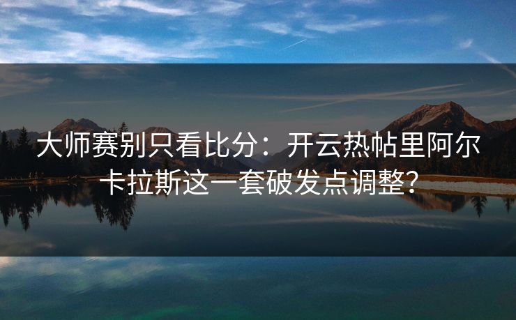 大师赛别只看比分：开云热帖里阿尔卡拉斯这一套破发点调整？
