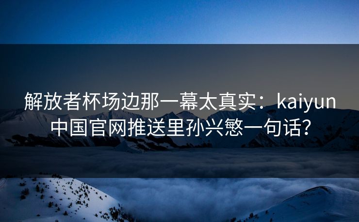 解放者杯场边那一幕太真实：kaiyun中国官网推送里孙兴慜一句话？