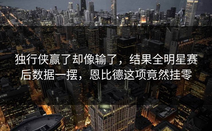 独行侠赢了却像输了，结果全明星赛后数据一摆，恩比德这项竟然挂零