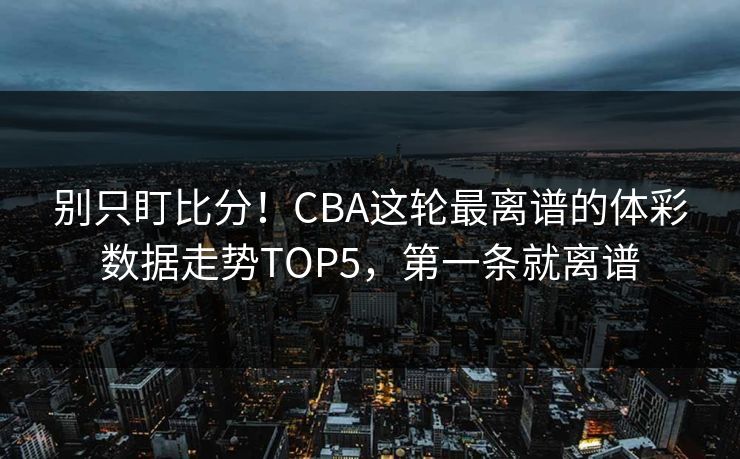 别只盯比分！CBA这轮最离谱的体彩数据走势TOP5，第一条就离谱