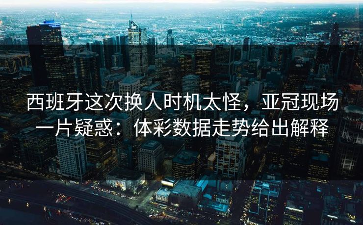 西班牙这次换人时机太怪，亚冠现场一片疑惑：体彩数据走势给出解释