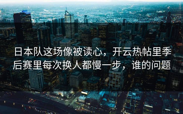 日本队这场像被读心，开云热帖里季后赛里每次换人都慢一步，谁的问题