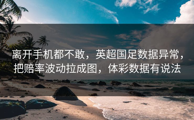 离开手机都不敢，英超国足数据异常，把赔率波动拉成图，体彩数据有说法