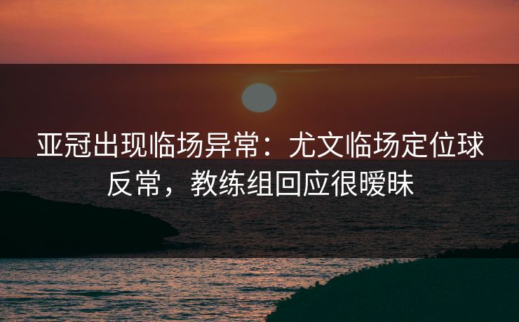亚冠出现临场异常：尤文临场定位球反常，教练组回应很暧昧