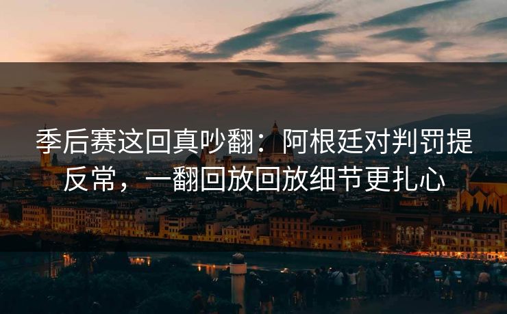 季后赛这回真吵翻：阿根廷对判罚提反常，一翻回放回放细节更扎心