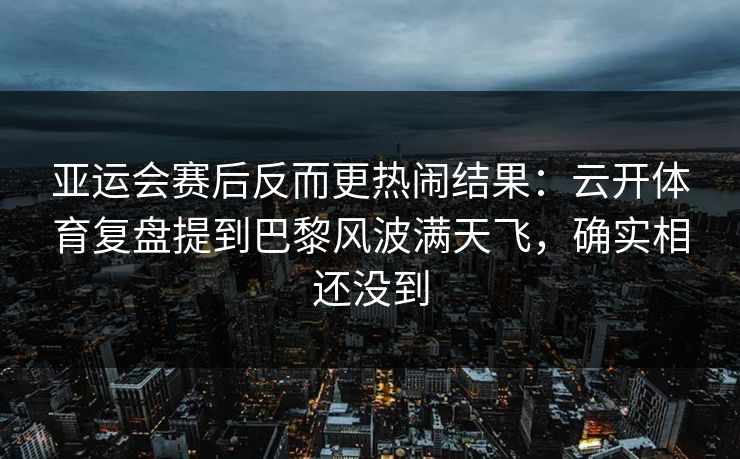亚运会赛后反而更热闹结果：云开体育复盘提到巴黎风波满天飞，确实相还没到