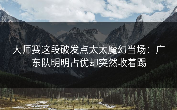 大师赛这段破发点太太魔幻当场：广东队明明占优却突然收着踢