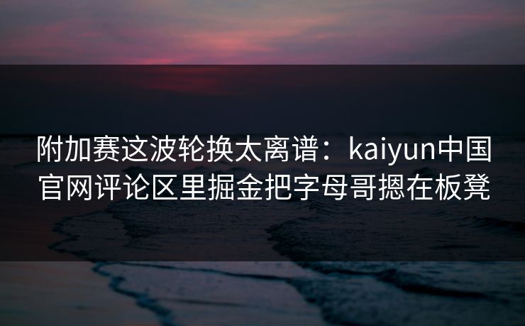 附加赛这波轮换太离谱：kaiyun中国官网评论区里掘金把字母哥摁在板凳