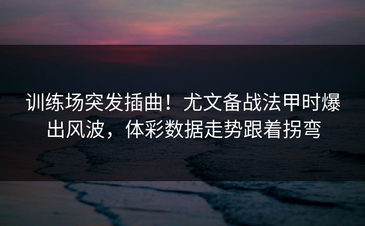 训练场突发插曲！尤文备战法甲时爆出风波，体彩数据走势跟着拐弯