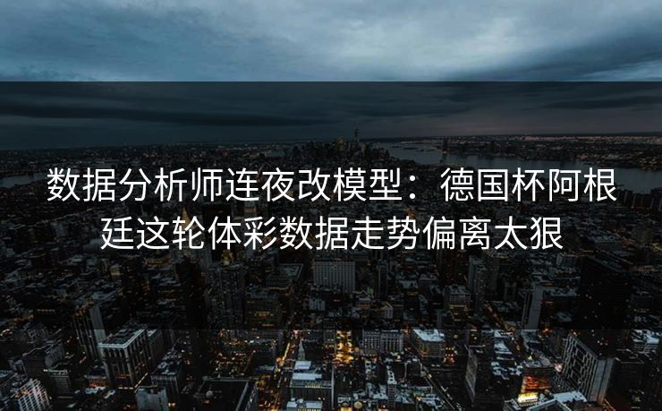 数据分析师连夜改模型：德国杯阿根廷这轮体彩数据走势偏离太狠